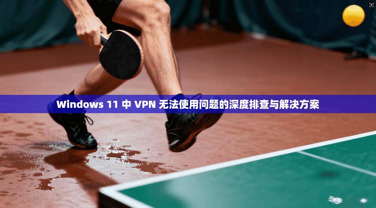 Windows 11 中 VPN 无法使用问题的深度排查与解决方案