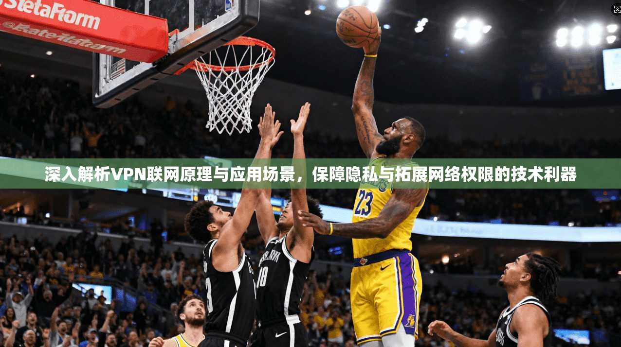 深入解析VPN联网原理与应用场景，保障隐私与拓展网络权限的技术利器