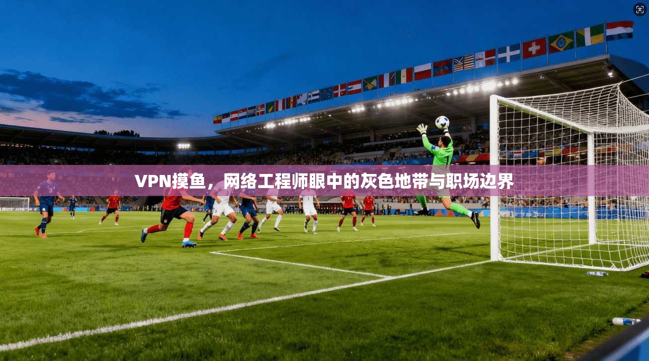 VPN摸鱼，网络工程师眼中的灰色地带与职场边界