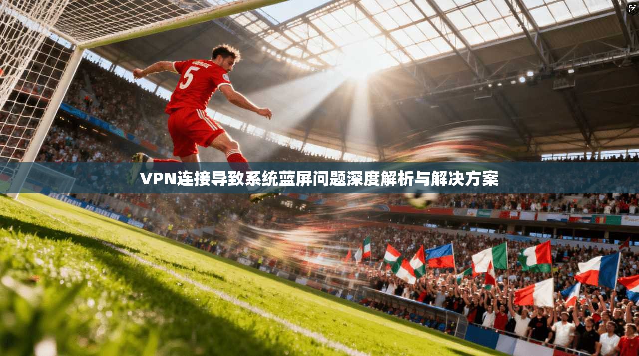 VPN连接导致系统蓝屏问题深度解析与解决方案