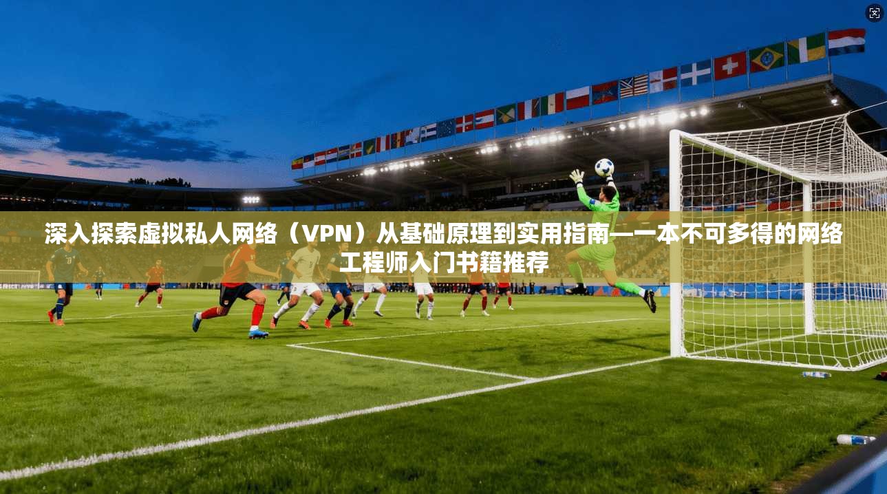深入探索虚拟私人网络（VPN）从基础原理到实用指南—一本不可多得的网络工程师入门书籍推荐