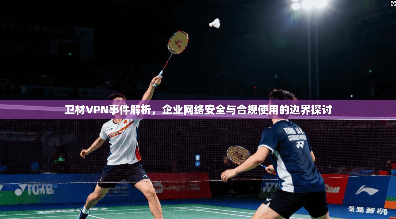 卫材VPN事件解析，企业网络安全与合规使用的边界探讨