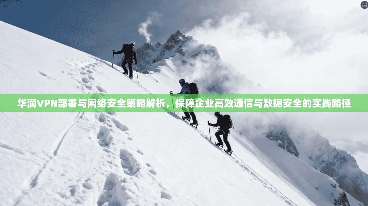 华润VPN部署与网络安全策略解析，保障企业高效通信与数据安全的实践路径