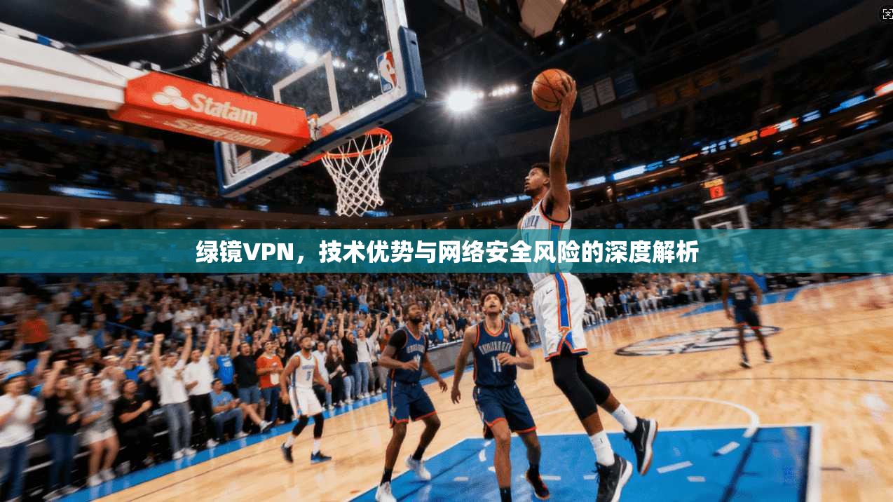 绿镜VPN，技术优势与网络安全风险的深度解析