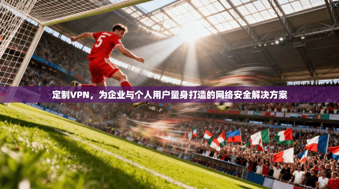 定制VPN，为企业与个人用户量身打造的网络安全解决方案