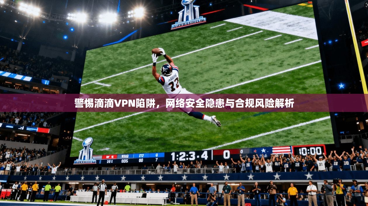 警惕滴滴VPN陷阱，网络安全隐患与合规风险解析