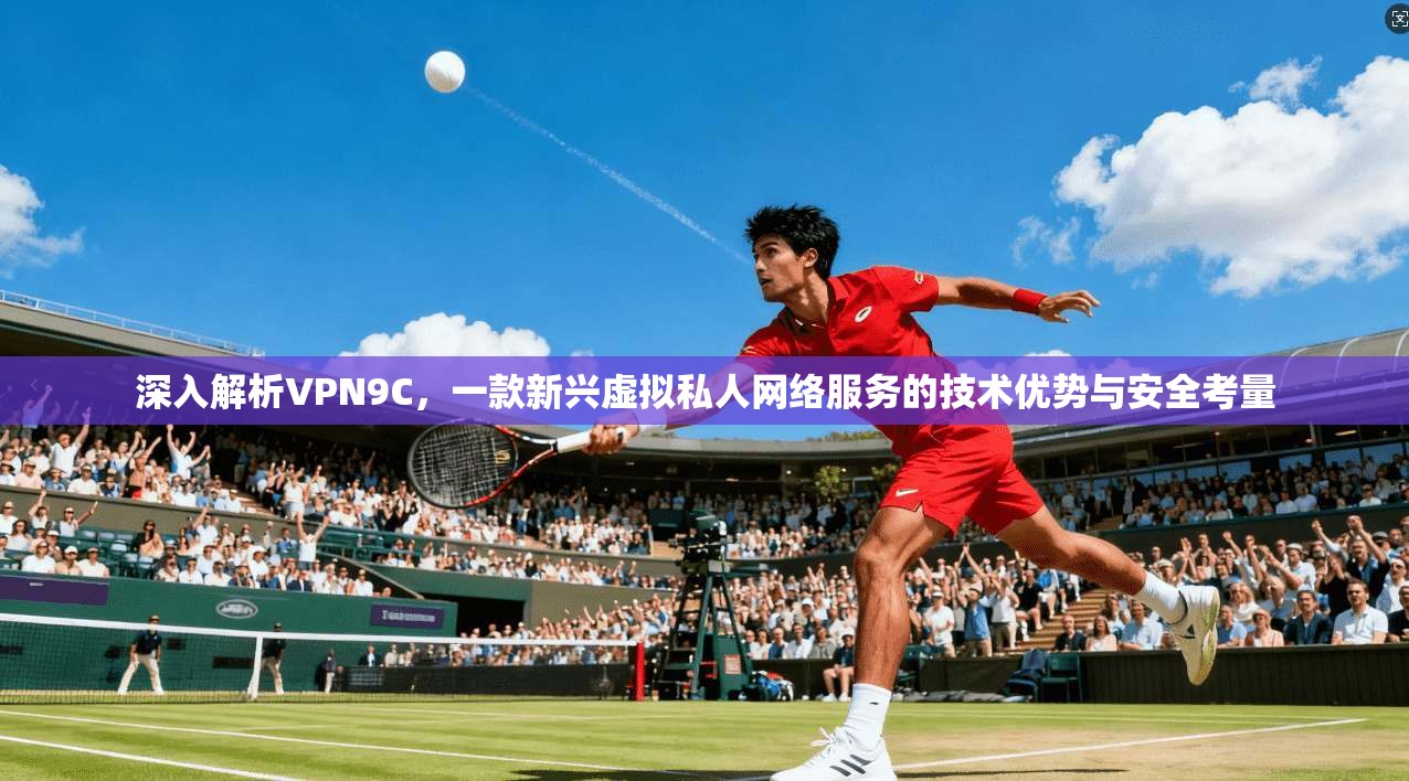 深入解析VPN9C，一款新兴虚拟私人网络服务的技术优势与安全考量