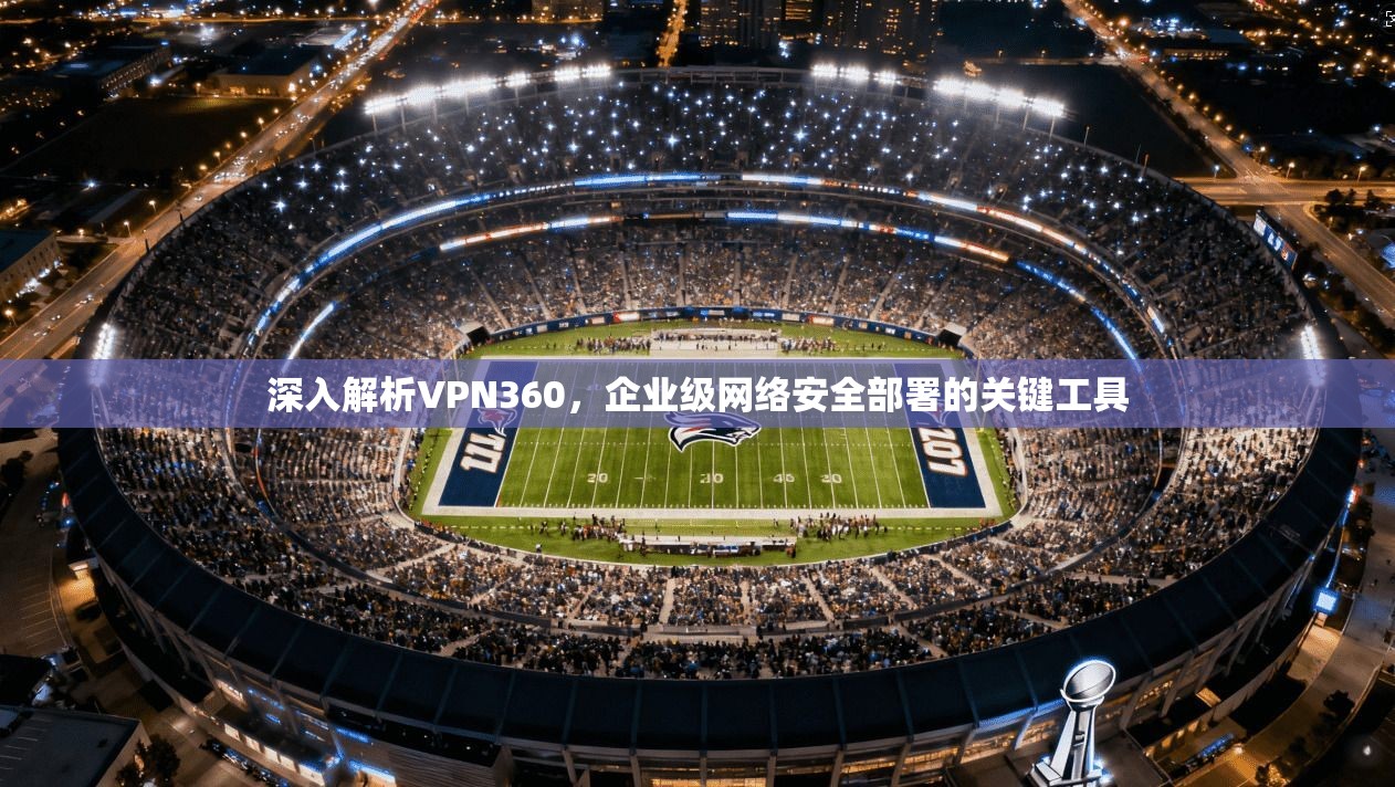 深入解析VPN360，企业级网络安全部署的关键工具