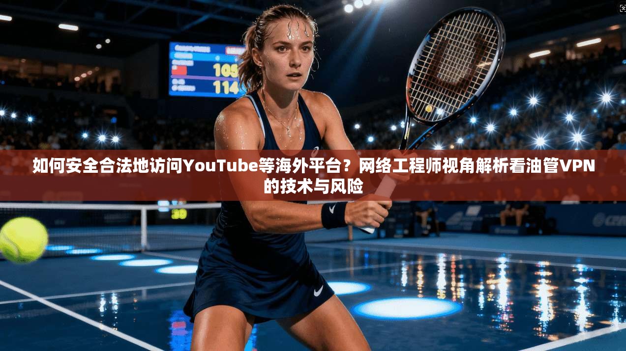 如何安全合法地访问YouTube等海外平台？网络工程师视角解析看油管VPN的技术与风险