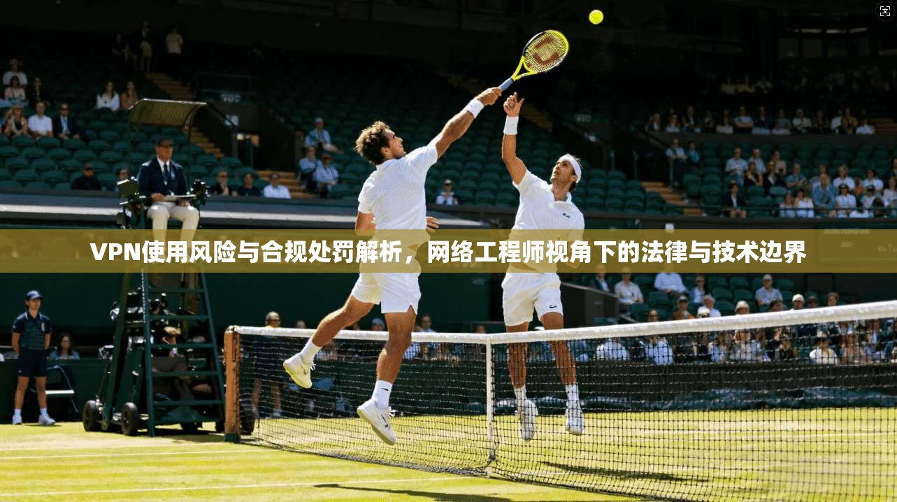 VPN使用风险与合规处罚解析，网络工程师视角下的法律与技术边界