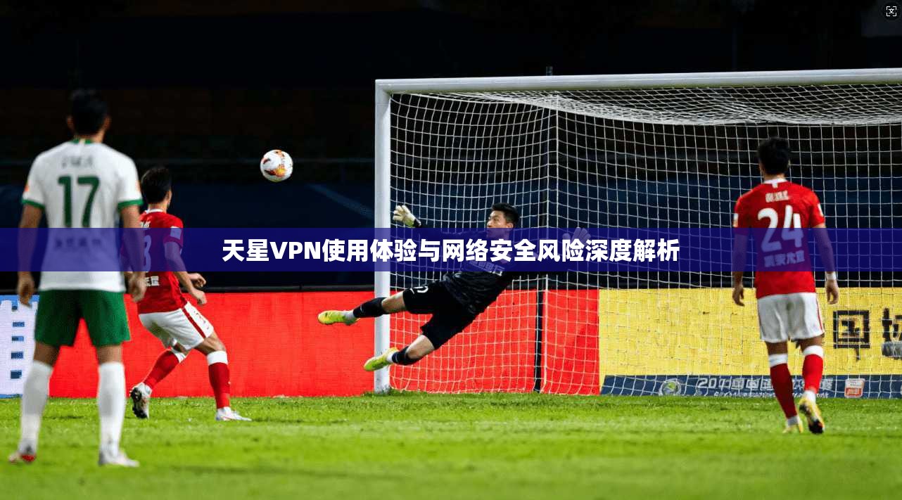 天星VPN使用体验与网络安全风险深度解析