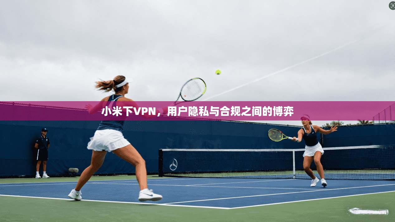 小米下VPN，用户隐私与合规之间的博弈