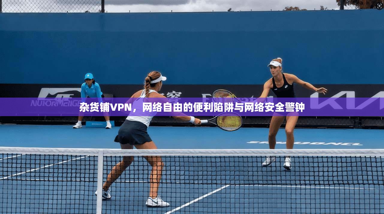 杂货铺VPN，网络自由的便利陷阱与网络安全警钟