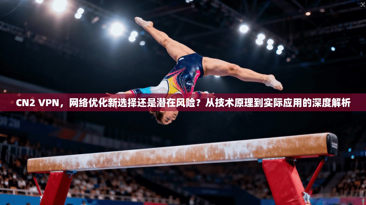 CN2 VPN，网络优化新选择还是潜在风险？从技术原理到实际应用的深度解析