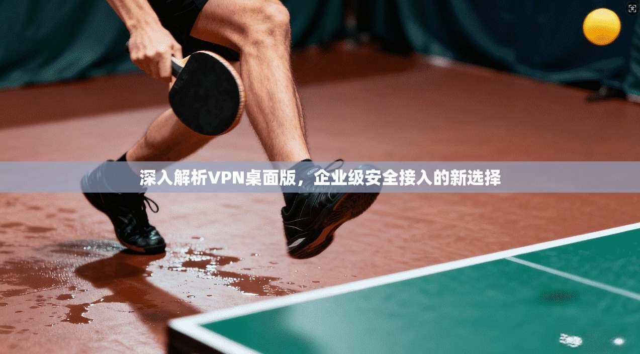 深入解析VPN桌面版，企业级安全接入的新选择