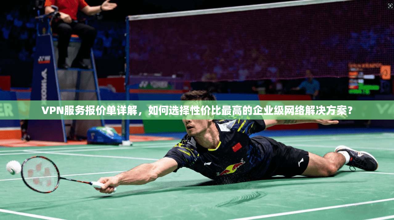 VPN服务报价单详解，如何选择性价比最高的企业级网络解决方案？