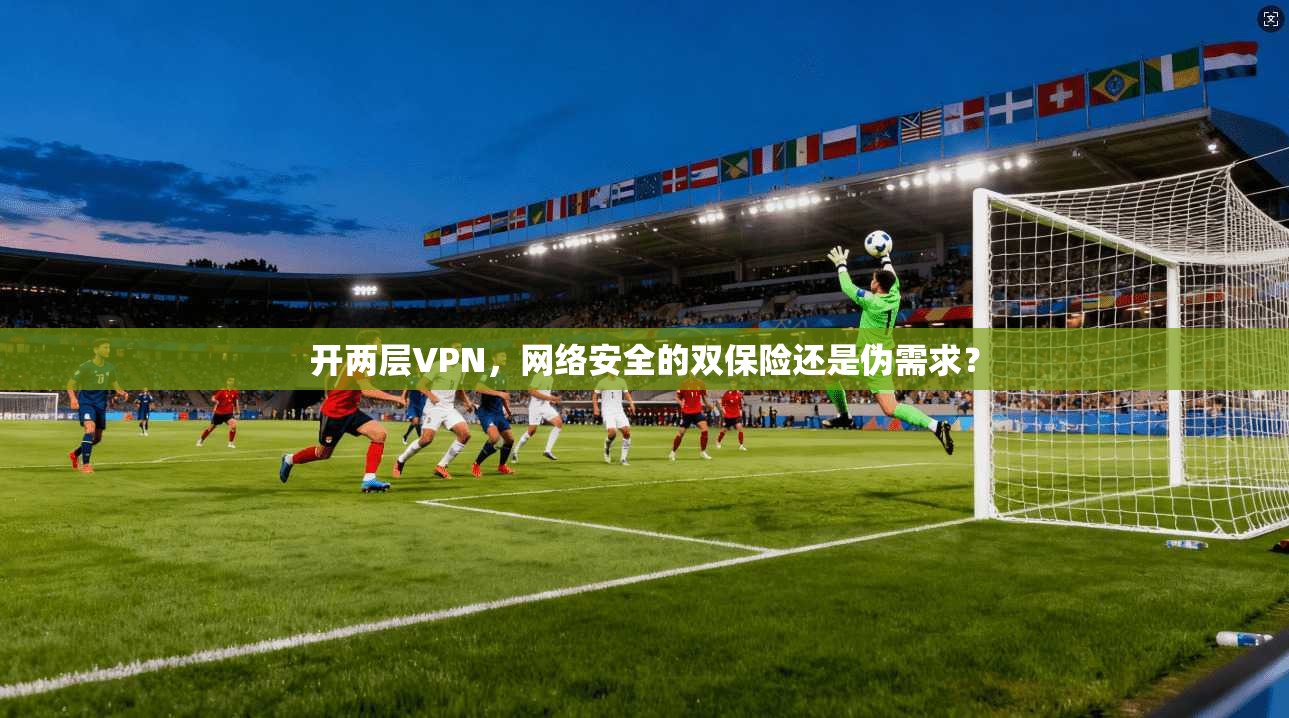 开两层VPN，网络安全的双保险还是伪需求？