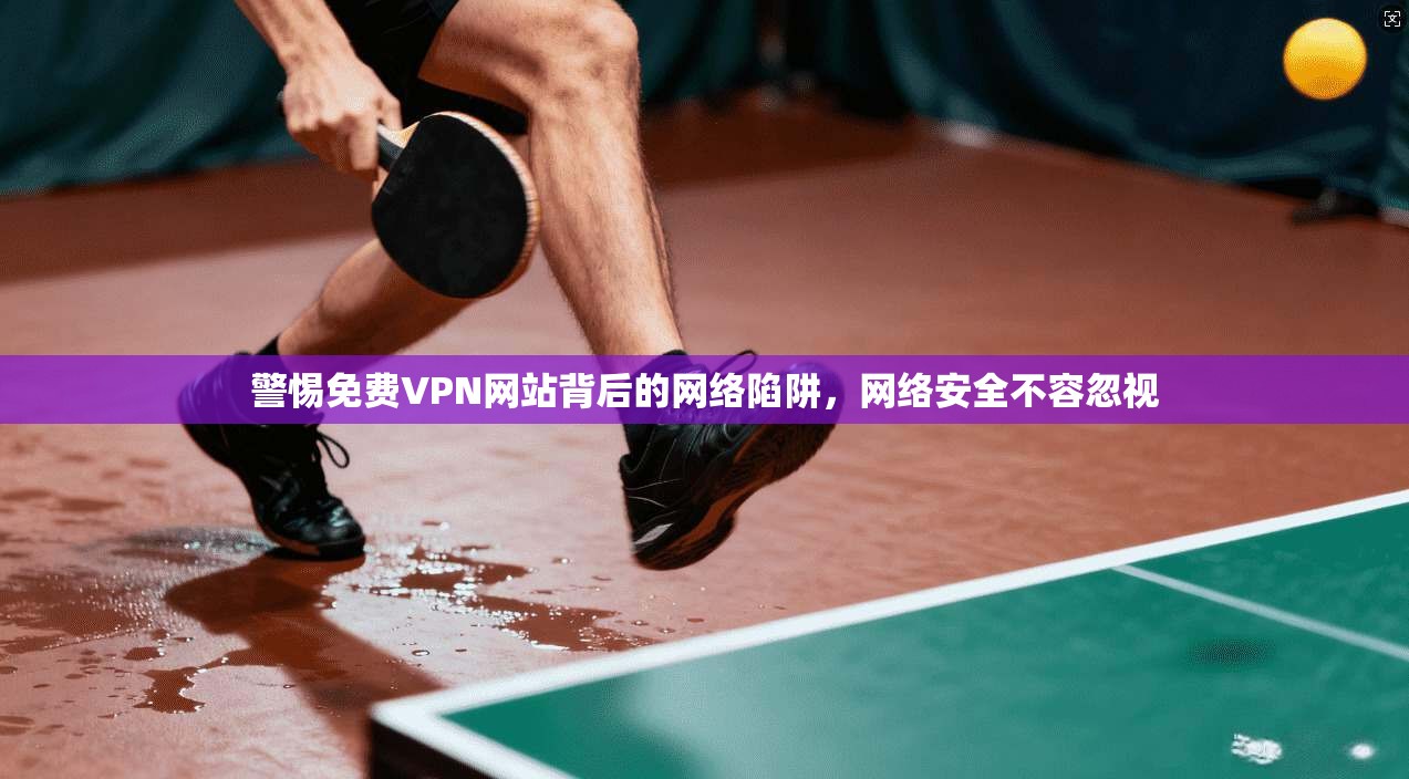 警惕免费VPN网站背后的网络陷阱,网络安全不容忽视