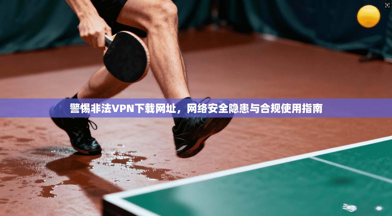 警惕非法VPN下载网址,网络安全隐患与合规使用指南