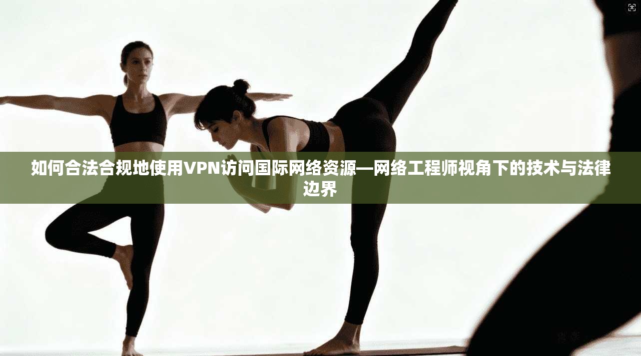 如何合法合规地使用VPN访问国际网络资源—网络工程师视角下的技术与法律边界