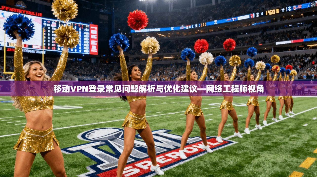 移动VPN登录常见问题解析与优化建议—网络工程师视角