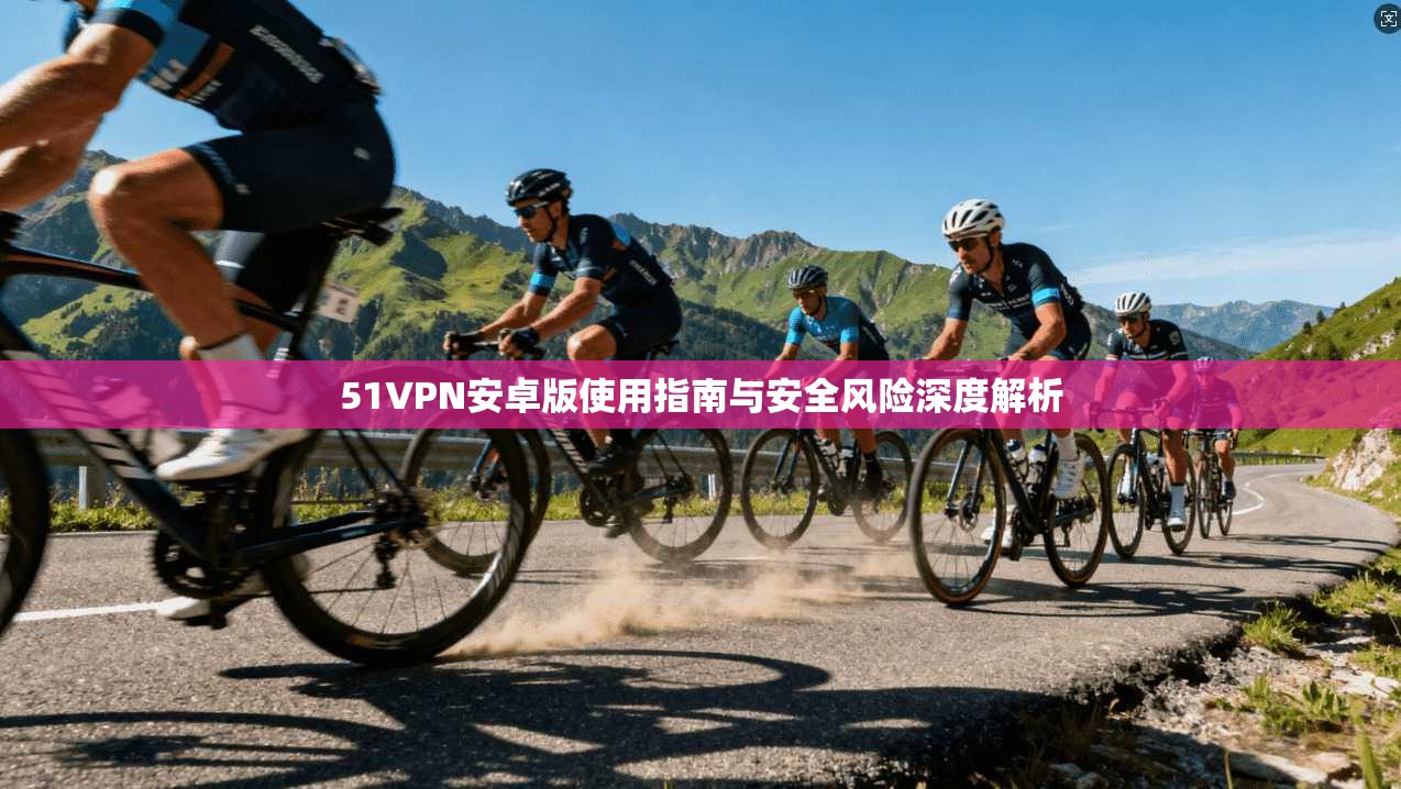 51VPN安卓版使用指南与安全风险深度解析