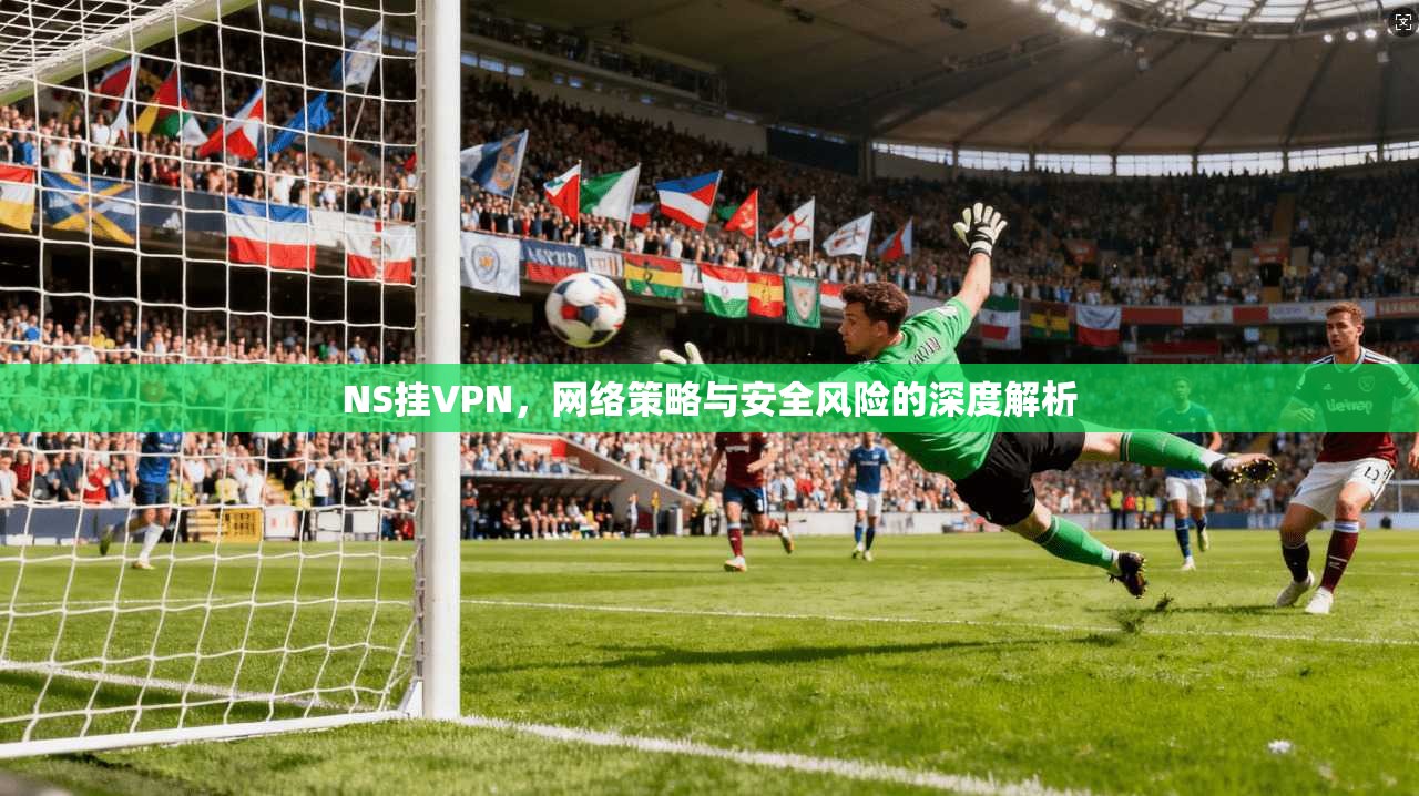 NS挂VPN，网络策略与安全风险的深度解析