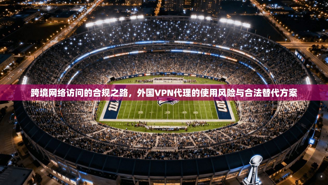 跨境网络访问的合规之路，外国VPN代理的使用风险与合法替代方案