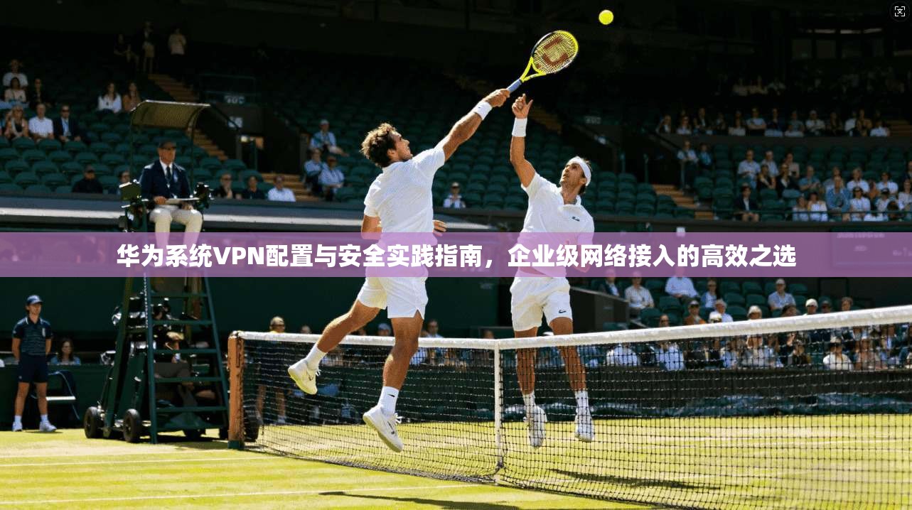 华为系统VPN配置与安全实践指南，企业级网络接入的高效之选