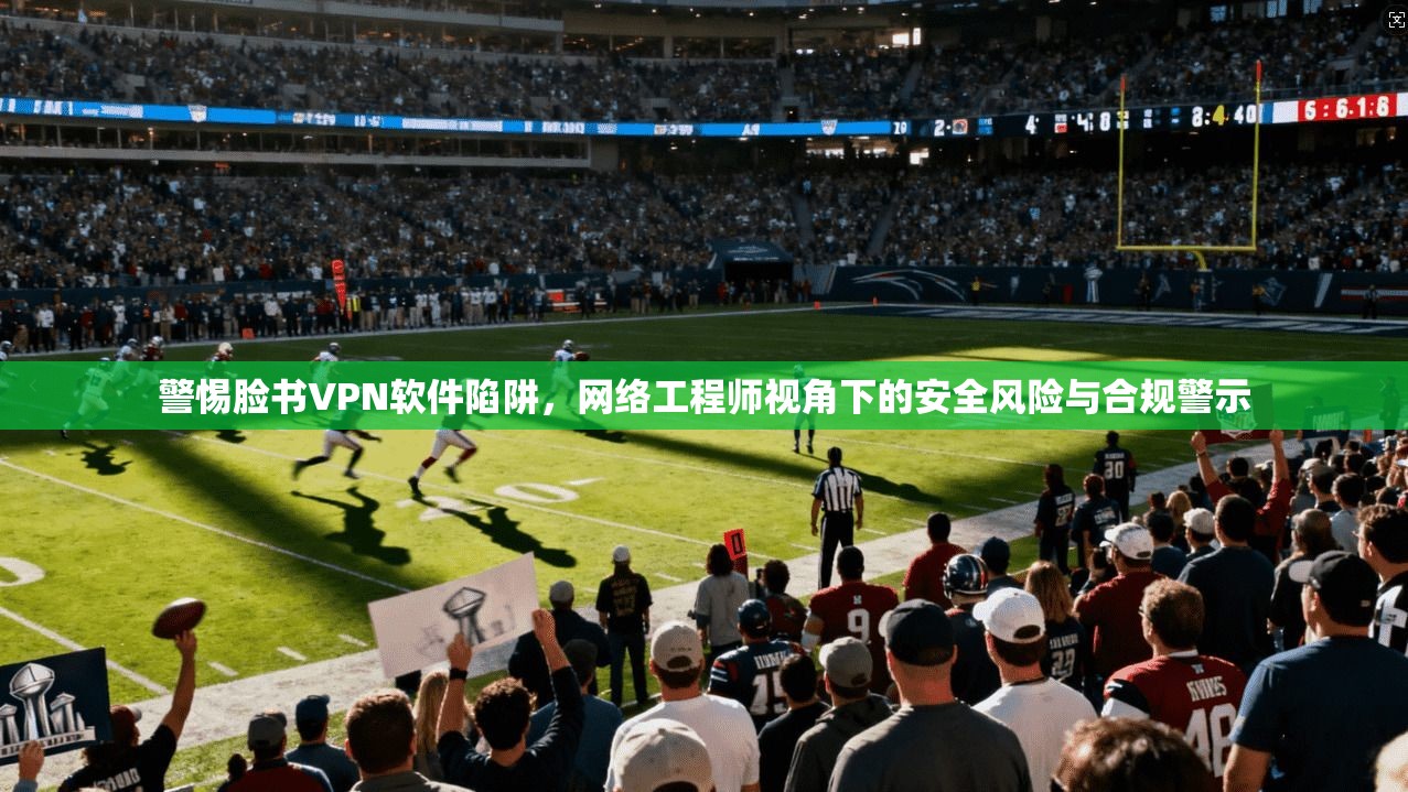 警惕脸书VPN软件陷阱，网络工程师视角下的安全风险与合规警示