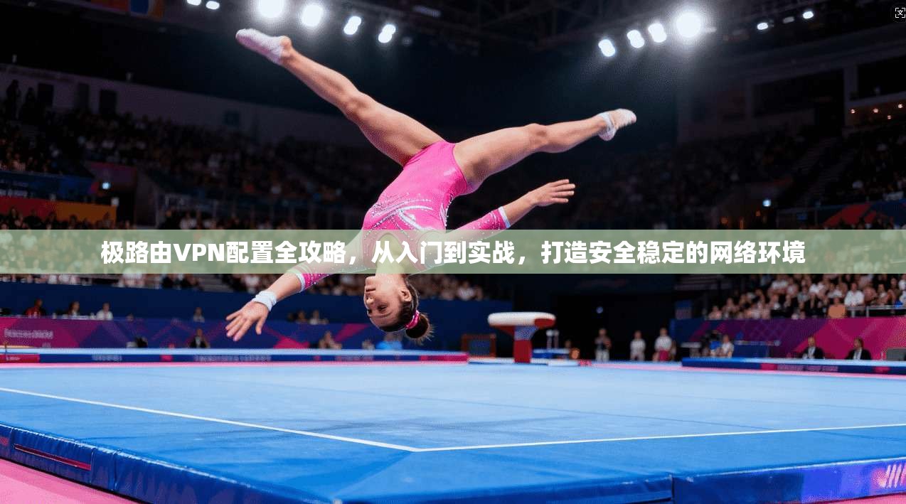 极路由VPN配置全攻略，从入门到实战，打造安全稳定的网络环境