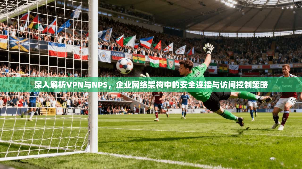 深入解析VPN与NPS，企业网络架构中的安全连接与访问控制策略