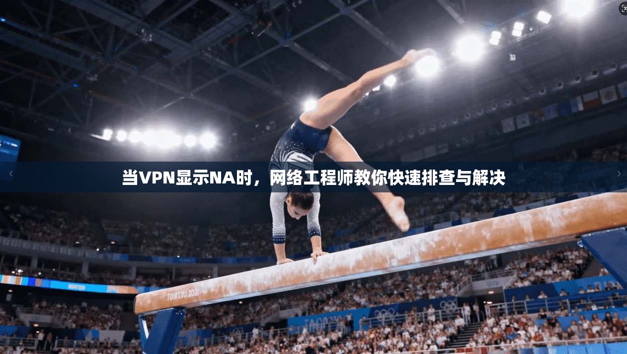 当VPN显示NA时,网络工程师教你快速排查与解决