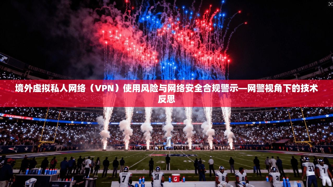 境外虚拟私人网络(VPN)使用风险与网络安全合规警示—网警视角下的技术反思