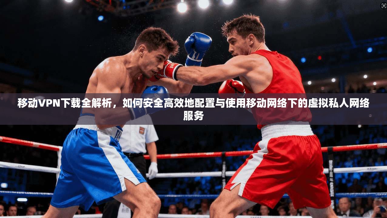 移动VPN下载全解析,如何安全高效地配置与使用移动网络下的虚拟私人网络服务