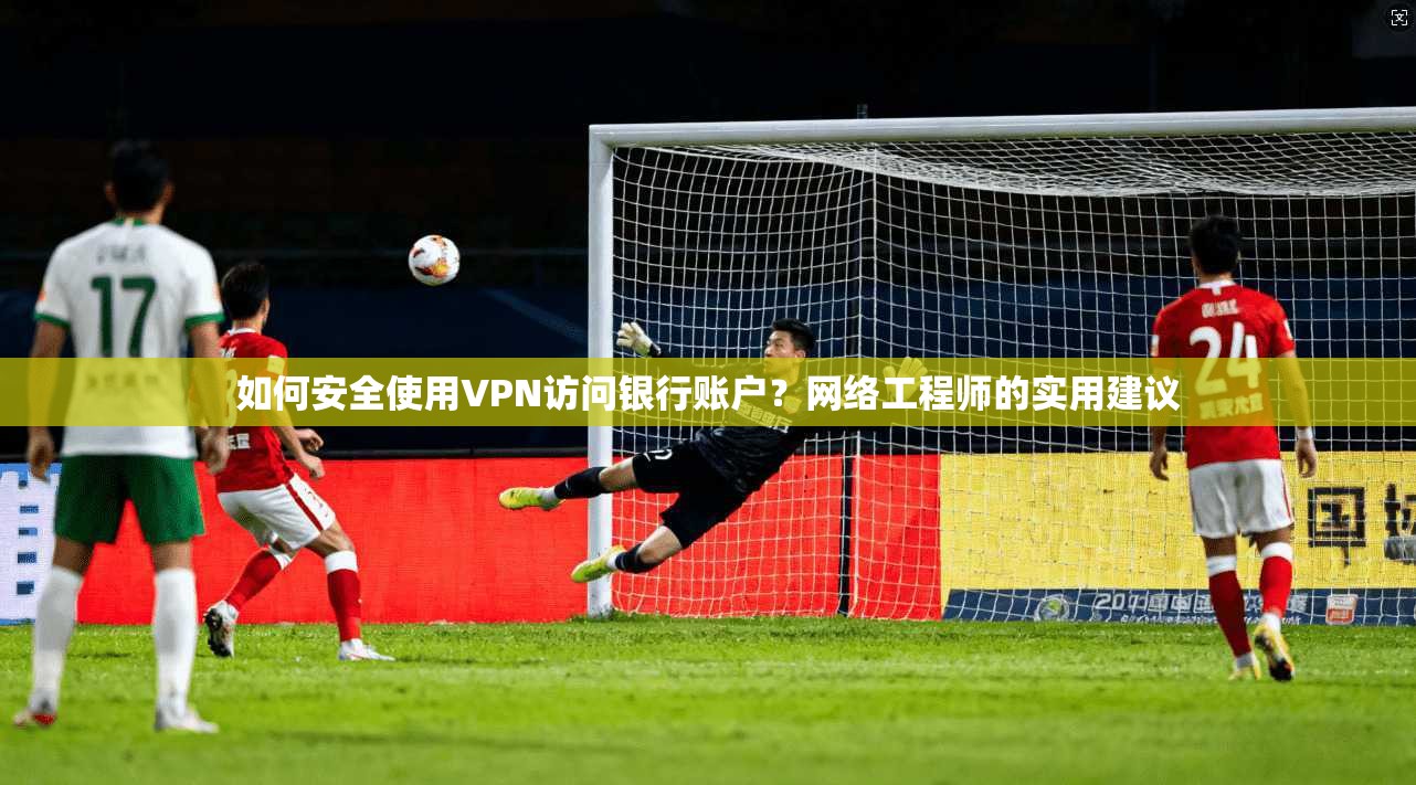 如何安全使用VPN访问银行账户？网络工程师的实用建议