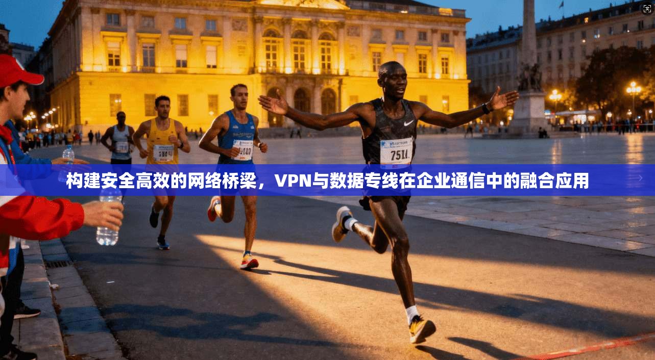 构建安全高效的网络桥梁，VPN与数据专线在企业通信中的融合应用