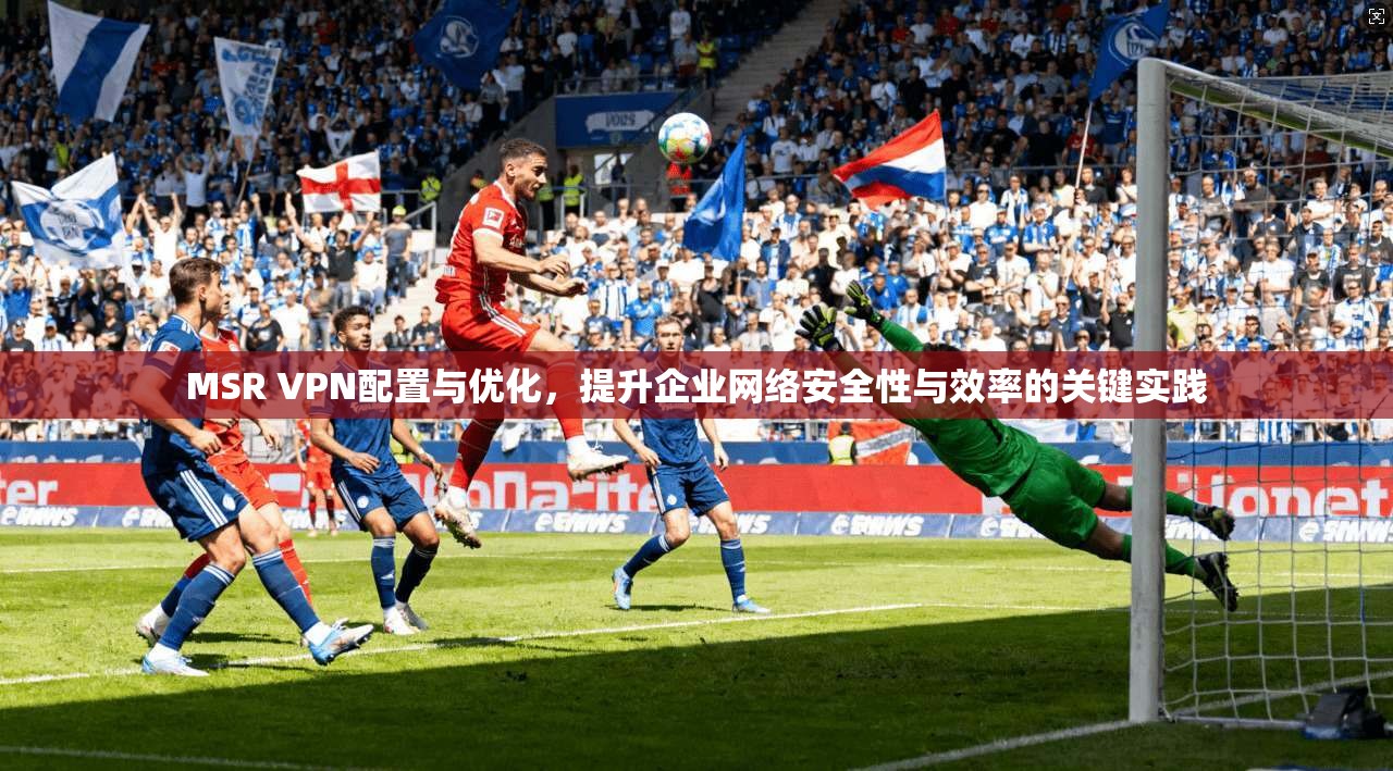 MSR VPN配置与优化，提升企业网络安全性与效率的关键实践