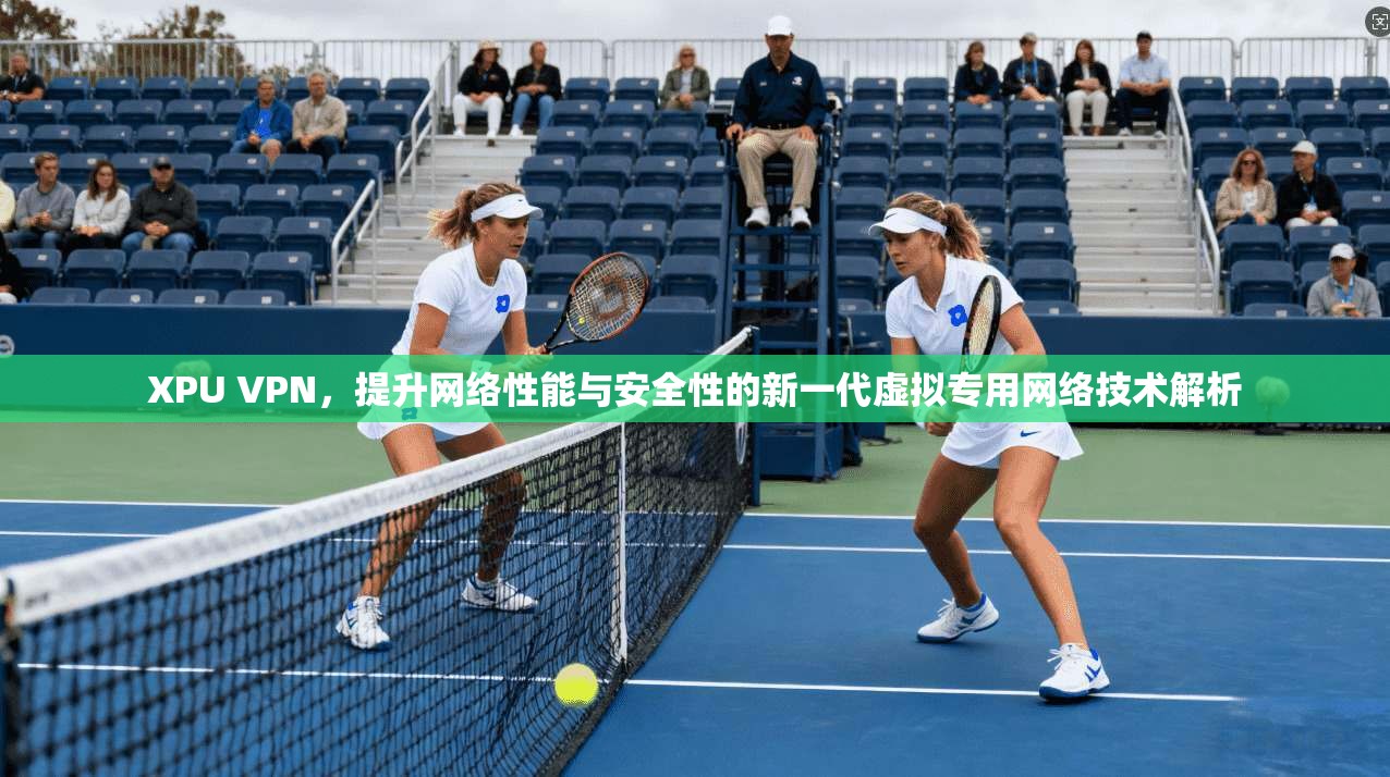 XPU VPN,提升网络性能与安全性的新一代虚拟专用网络技术解析