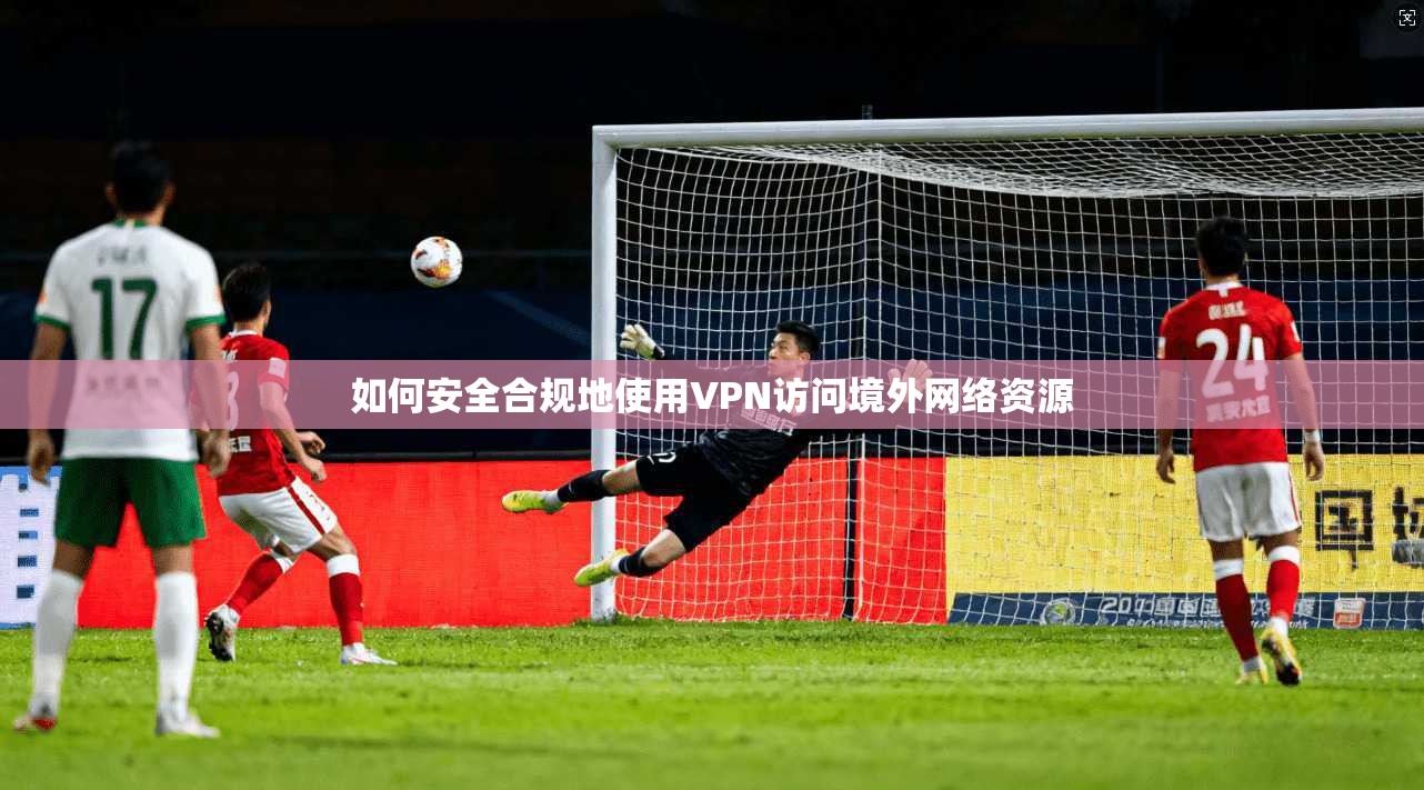 如何安全合规地使用VPN访问境外网络资源