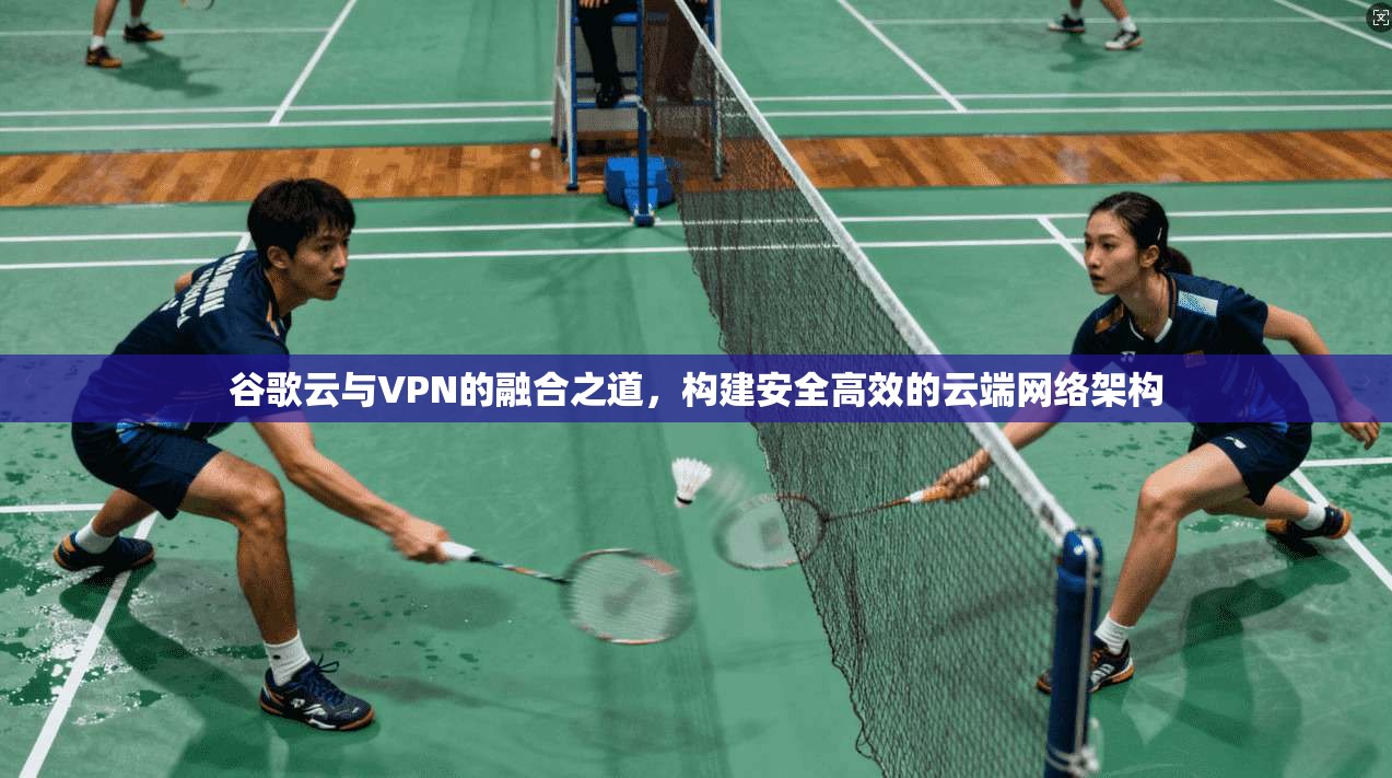 谷歌云与VPN的融合之道，构建安全高效的云端网络架构