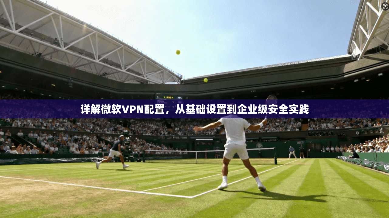 详解微软VPN配置,从基础设置到企业级安全实践