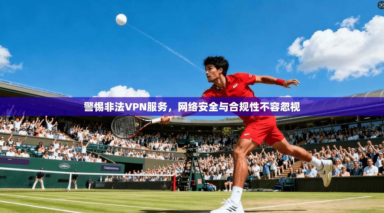 警惕非法VPN服务，网络安全与合规性不容忽视