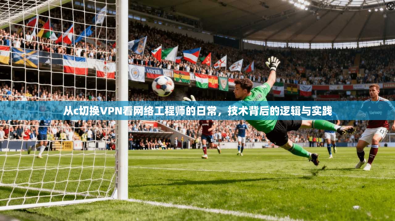 从c切换VPN看网络工程师的日常，技术背后的逻辑与实践