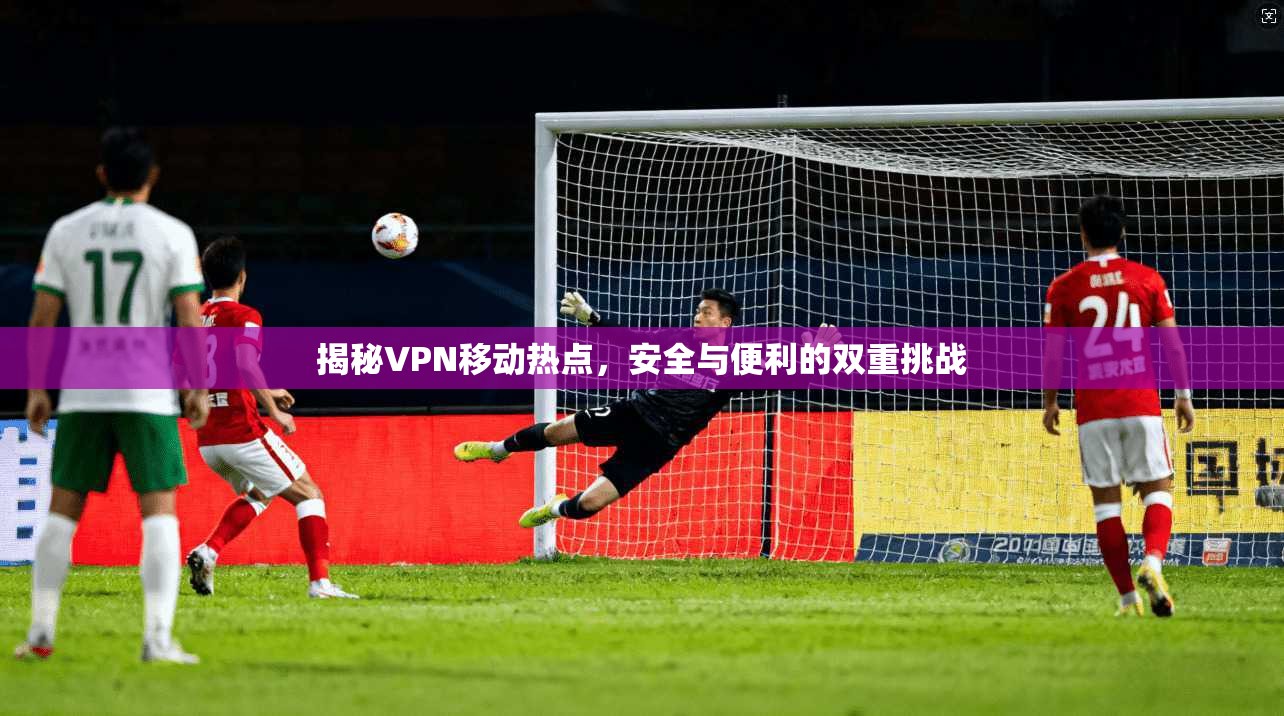 揭秘VPN移动热点，安全与便利的双重挑战