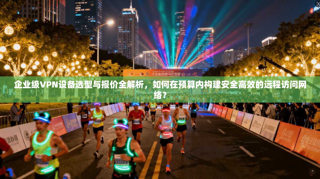 企业级VPN设备选型与报价全解析，如何在预算内构建安全高效的远程访问网络？