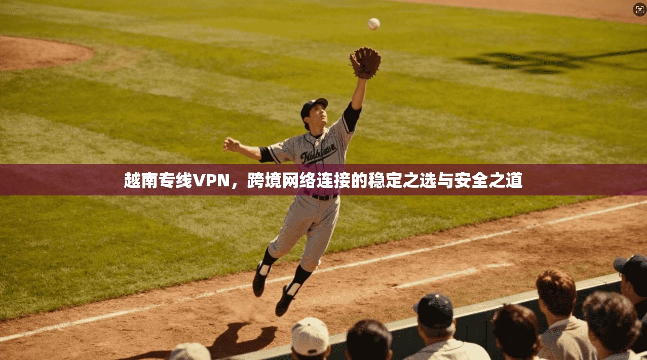 越南专线VPN，跨境网络连接的稳定之选与安全之道