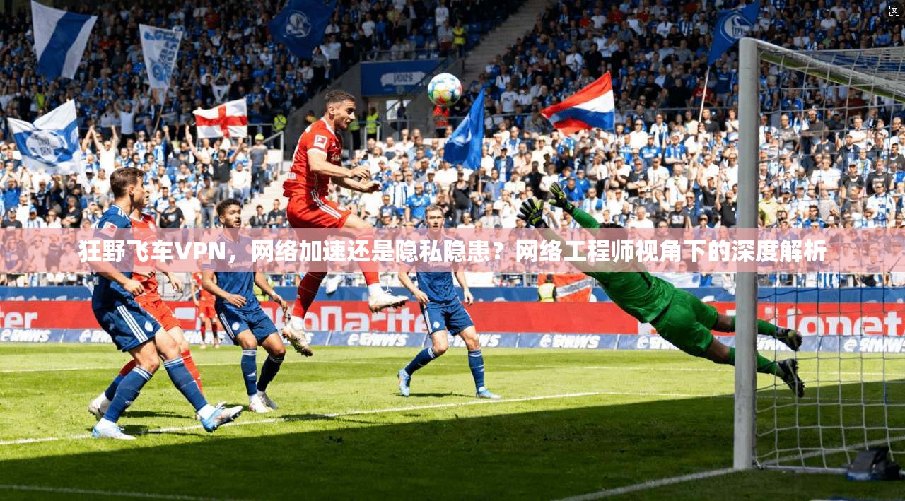 狂野飞车VPN，网络加速还是隐私隐患？网络工程师视角下的深度解析