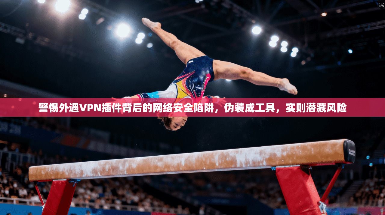 警惕外遇VPN插件背后的网络安全陷阱，伪装成工具，实则潜藏风险