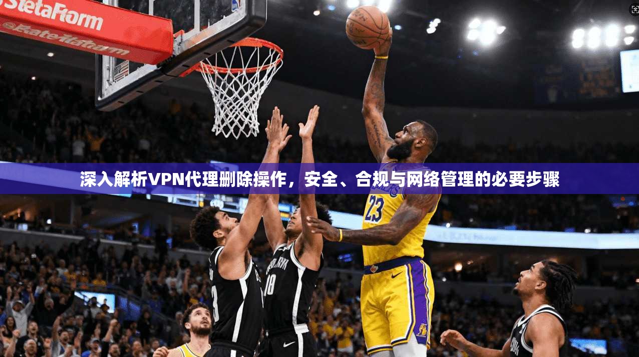 深入解析VPN代理删除操作,安全、合规与网络管理的必要步骤